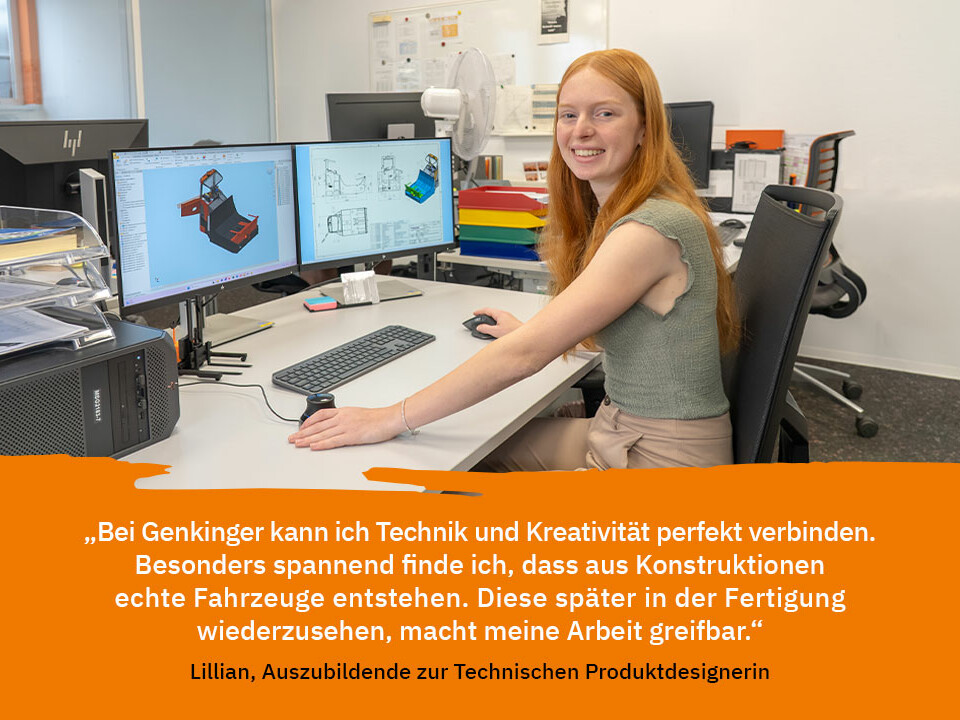 Zitat von Lillian – Auszubildende zur Technischen Produktdesignerin: „Bei Genkinger kann ich Technik und Kreativität perfekt verbinden. Besonders spannend finde ich, dass aus Konstruktionen echte Fahrzeuge entstehen. Diese später in der Fertigung wiederzusehen, macht meine Arbeit greifbar.“
